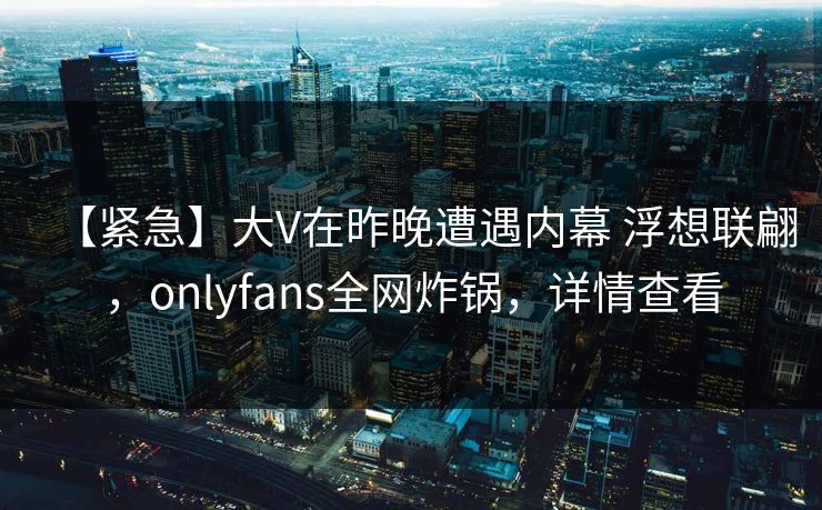 【紧急】大V在昨晚遭遇内幕 浮想联翩,onlyfans全网炸锅,详情查看 【紧急】大V在昨晚遭遇内幕 浮想联翩,onlyfans全网炸锅,详情查看