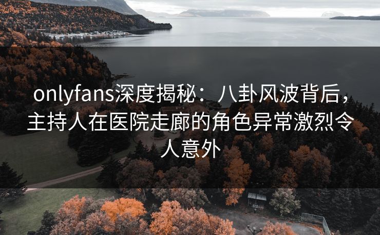onlyfans深度揭秘：八卦风波背后，主持人在医院走廊的角色异常激烈令人意外