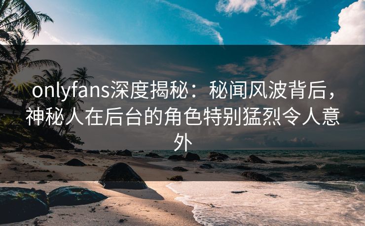 onlyfans深度揭秘：秘闻风波背后，神秘人在后台的角色特别猛烈令人意外