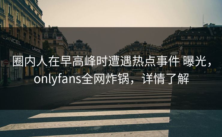 圈内人在早高峰时遭遇热点事件 曝光，onlyfans全网炸锅，详情了解
