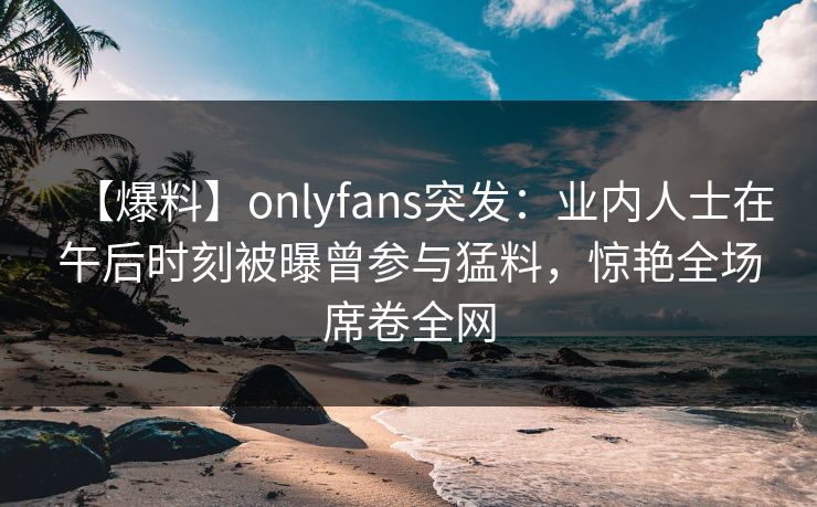 【爆料】onlyfans突发：业内人士在午后时刻被曝曾参与猛料，惊艳全场席卷全网