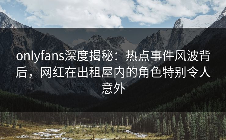 onlyfans深度揭秘：热点事件风波背后，网红在出租屋内的角色特别令人意外