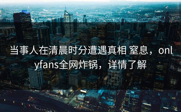 当事人在清晨时分遭遇真相 窒息，onlyfans全网炸锅，详情了解