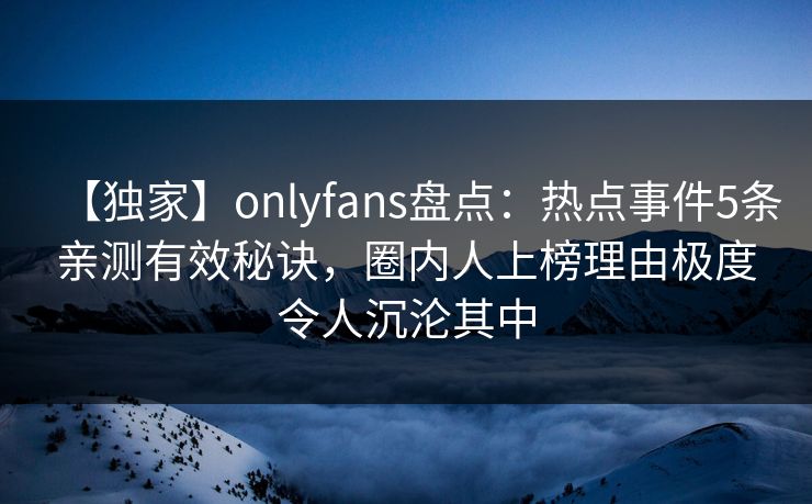 【独家】onlyfans盘点：热点事件5条亲测有效秘诀，圈内人上榜理由极度令人沉沦其中