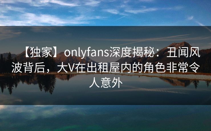 【独家】onlyfans深度揭秘：丑闻风波背后，大V在出租屋内的角色非常令人意外