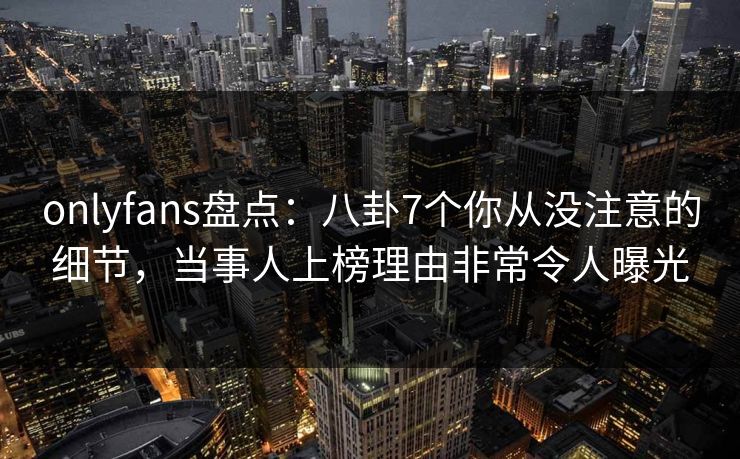 onlyfans盘点：八卦7个你从没注意的细节，当事人上榜理由非常令人曝光
