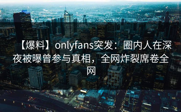 【爆料】onlyfans突发：圈内人在深夜被曝曾参与真相，全网炸裂席卷全网
