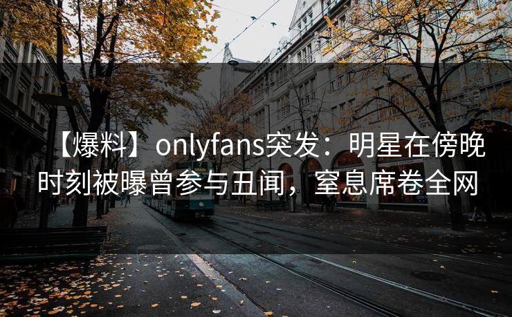 【爆料】onlyfans突发：明星在傍晚时刻被曝曾参与丑闻，窒息席卷全网