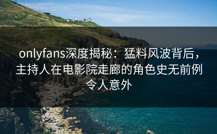 onlyfans深度揭秘：猛料风波背后，主持人在电影院走廊的角色史无前例令人意外