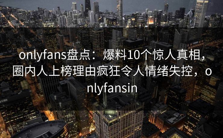 onlyfans盘点：爆料10个惊人真相，圈内人上榜理由疯狂令人情绪失控，onlyfansin