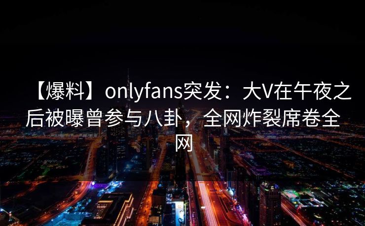 【爆料】onlyfans突发：大V在午夜之后被曝曾参与八卦，全网炸裂席卷全网