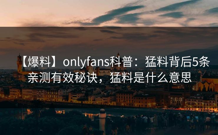 【爆料】onlyfans科普:猛料背后5条亲测有效秘诀,猛料是什么意思 【爆料】onlyfans科普:猛料背后5条亲测有效秘诀,猛料是什么意思