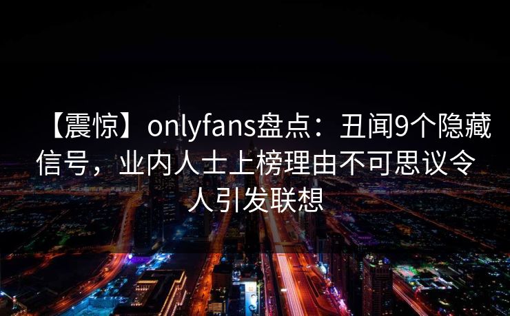 【震惊】onlyfans盘点：丑闻9个隐藏信号，业内人士上榜理由不可思议令人引发联想