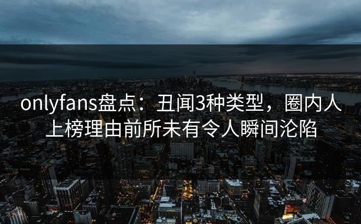 onlyfans盘点：丑闻3种类型，圈内人上榜理由前所未有令人瞬间沦陷