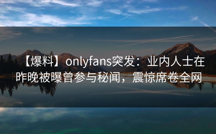 【爆料】onlyfans突发:业内人士在昨晚被曝曾参与秘闻,震惊席卷全网 【爆料】onlyfans突发:业内人士在昨晚被曝曾参与秘闻,震惊席卷全网