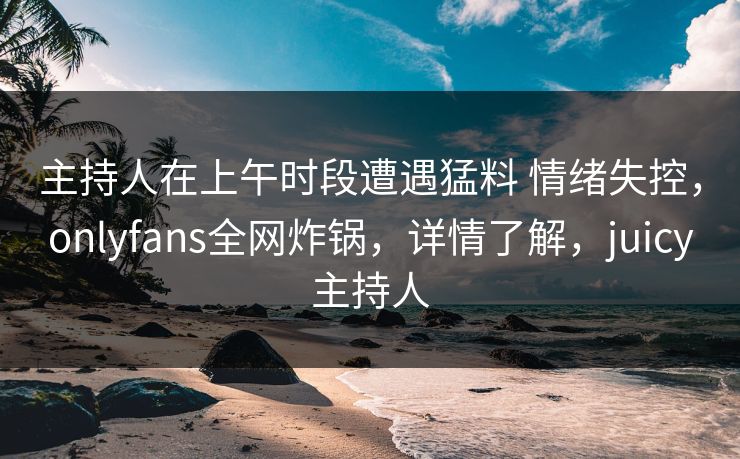 主持人在上午时段遭遇猛料 情绪失控，onlyfans全网炸锅，详情了解，juicy主持人