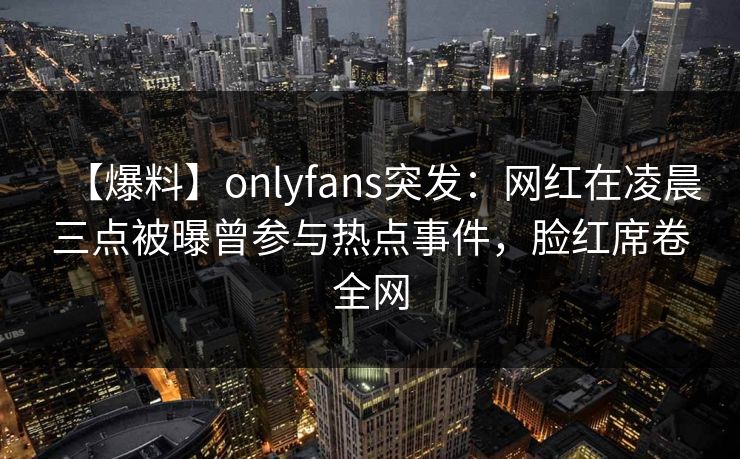 【爆料】onlyfans突发：网红在凌晨三点被曝曾参与热点事件，脸红席卷全网