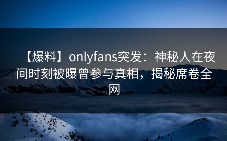 【爆料】onlyfans突发：神秘人在夜间时刻被曝曾参与真相，揭秘席卷全网