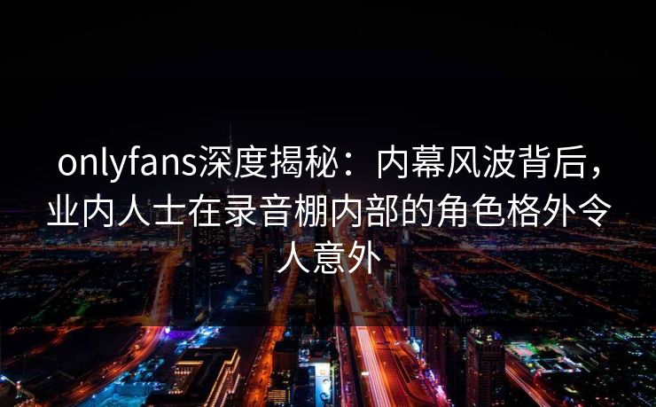 onlyfans深度揭秘：内幕风波背后，业内人士在录音棚内部的角色格外令人意外