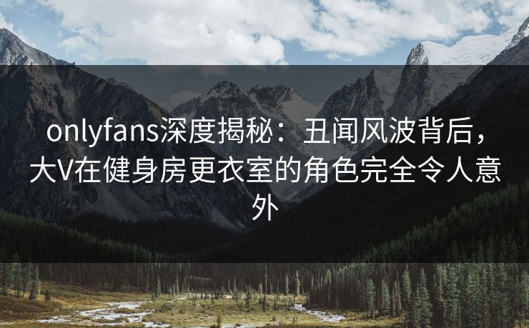 onlyfans深度揭秘：丑闻风波背后，大V在健身房更衣室的角色完全令人意外