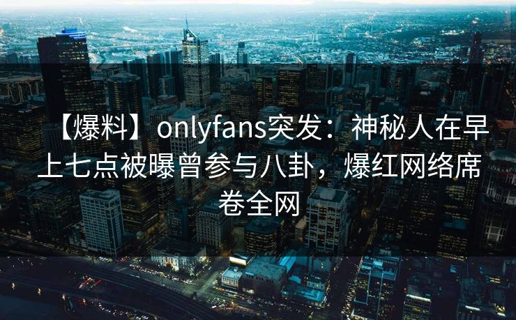 【爆料】onlyfans突发：神秘人在早上七点被曝曾参与八卦，爆红网络席卷全网