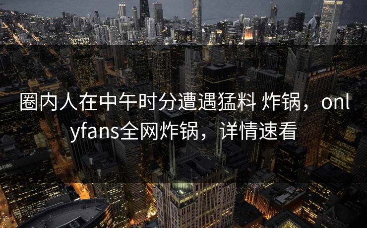 圈内人在中午时分遭遇猛料 炸锅，onlyfans全网炸锅，详情速看