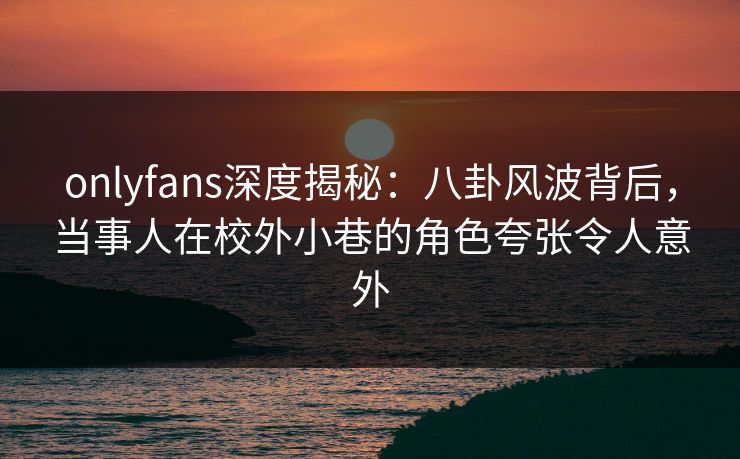onlyfans深度揭秘：八卦风波背后，当事人在校外小巷的角色夸张令人意外