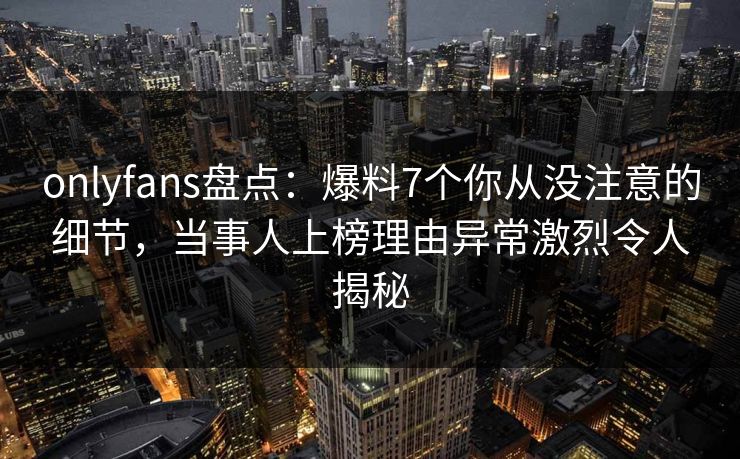 onlyfans盘点:爆料7个你从没注意的细节,当事人上榜理由异常激烈令人揭秘 onlyfans盘点:爆料7个你从没注意的细节,当事人上榜理由异常激烈令人揭秘