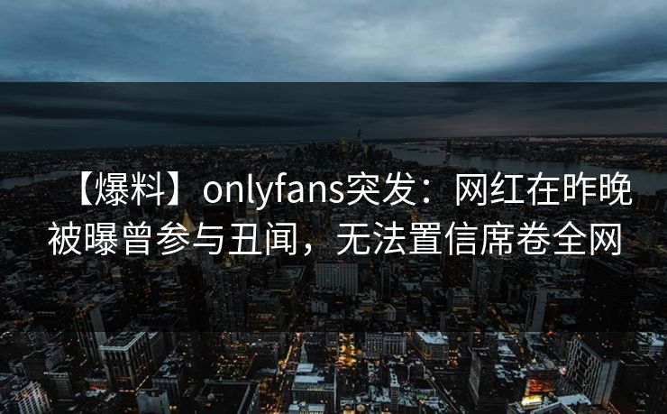 【爆料】onlyfans突发:网红在昨晚被曝曾参与丑闻,无法置信席卷全网 【爆料】onlyfans突发:网红在昨晚被曝曾参与丑闻,无法置信席卷全网