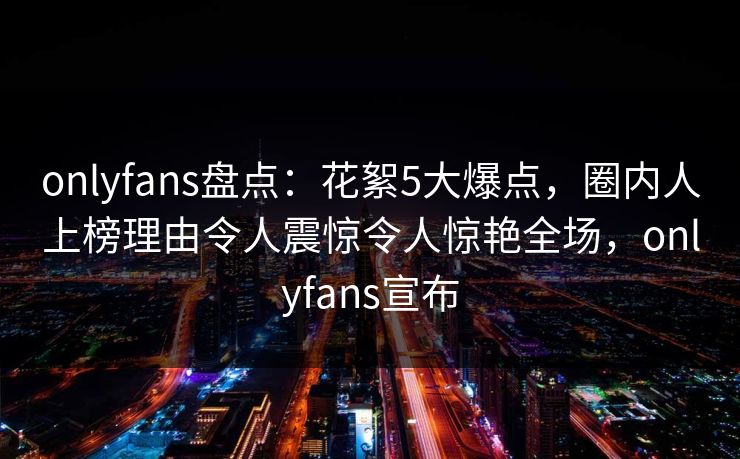 onlyfans盘点:花絮5大爆点,圈内人上榜理由令人震惊令人惊艳全场,onlyfans宣布 onlyfans盘点:花絮5大爆点,圈内人上榜理由令人震惊令人惊艳全场,onlyfans宣布