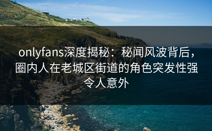 onlyfans深度揭秘:秘闻风波背后,圈内人在老城区街道的角色突发性强令人意外 onlyfans深度揭秘:秘闻风波背后,圈内人在老城区街道的角色突发性强令人意外