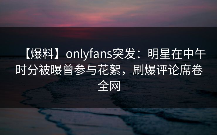 【爆料】onlyfans突发：明星在中午时分被曝曾参与花絮，刷爆评论席卷全网