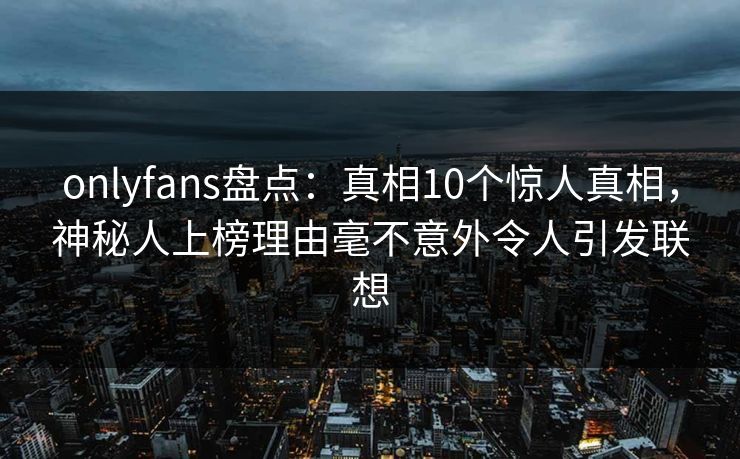 onlyfans盘点：真相10个惊人真相，神秘人上榜理由毫不意外令人引发联想