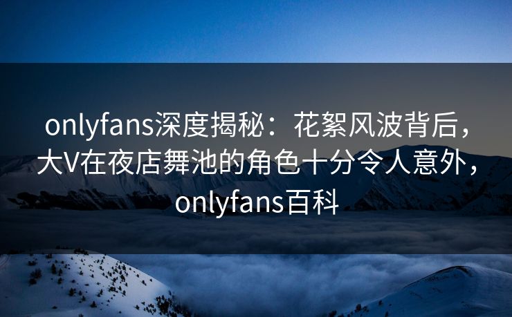 onlyfans深度揭秘:花絮风波背后,大V在夜店舞池的角色十分令人意外,onlyfans百科 onlyfans深度揭秘:花絮风波背后,大V在夜店舞池的角色十分令人意外,onlyfans百科