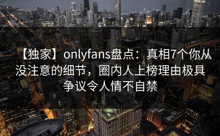 【独家】onlyfans盘点:真相7个你从没注意的细节,圈内人上榜理由极具争议令人情不自禁 【独家】onlyfans盘点:真相7个你从没注意的细节,圈内人上榜理由极具争议令人情不自禁