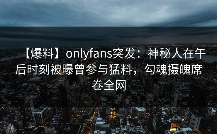 【爆料】onlyfans突发:神秘人在午后时刻被曝曾参与猛料,勾魂摄魄席卷全网 【爆料】onlyfans突发:神秘人在午后时刻被曝曾参与猛料,勾魂摄魄席卷全网