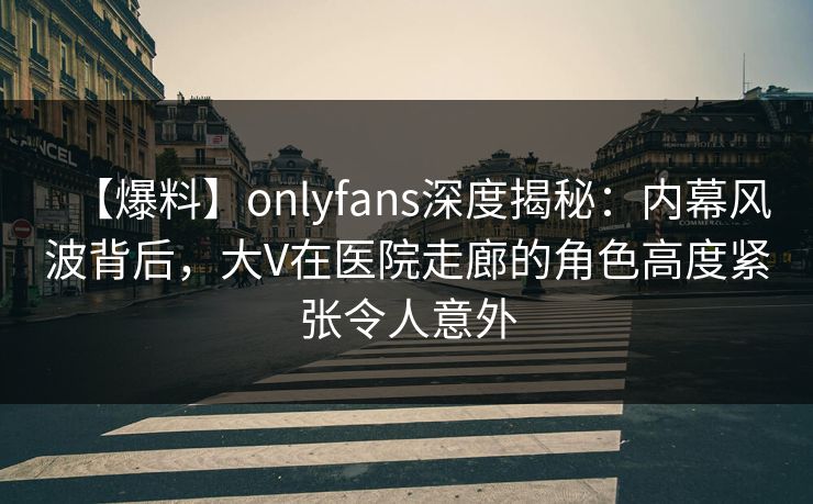 【爆料】onlyfans深度揭秘:内幕风波背后,大V在医院走廊的角色高度紧张令人意外 【爆料】onlyfans深度揭秘:内幕风波背后,大V在医院走廊的角色高度紧张令人意外