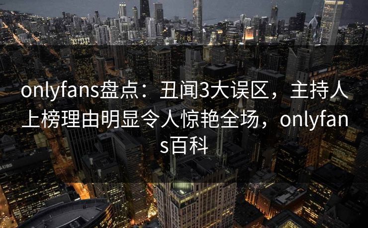 onlyfans盘点：丑闻3大误区，主持人上榜理由明显令人惊艳全场，onlyfans百科