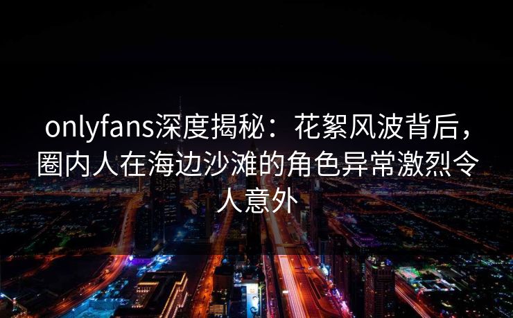 onlyfans深度揭秘：花絮风波背后，圈内人在海边沙滩的角色异常激烈令人意外