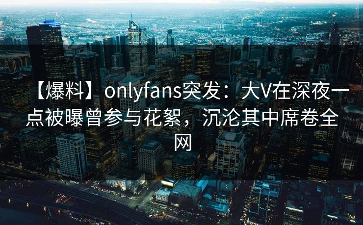 【爆料】onlyfans突发：大V在深夜一点被曝曾参与花絮，沉沦其中席卷全网