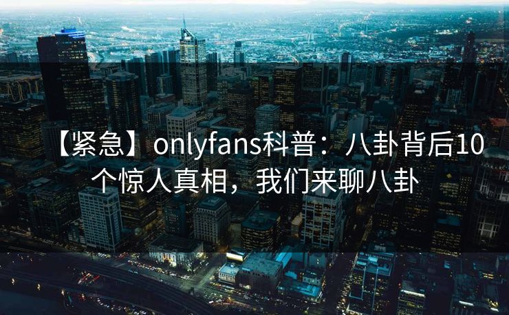 【紧急】onlyfans科普：八卦背后10个惊人真相，我们来聊八卦