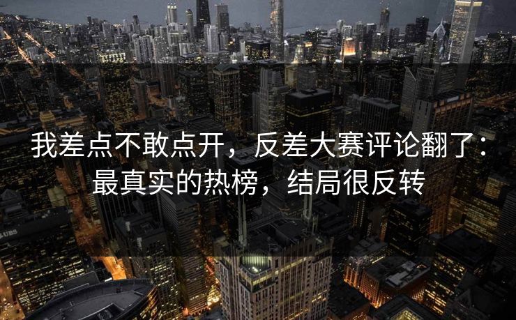 我差点不敢点开，反差大赛评论翻了：最真实的热榜，结局很反转