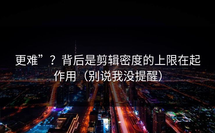 更难”？背后是剪辑密度的上限在起作用（别说我没提醒）