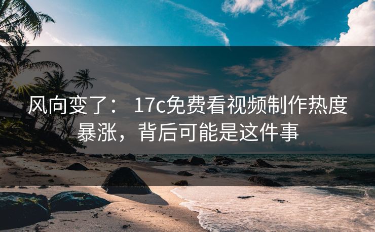 风向变了： 17c免费看视频制作热度暴涨，背后可能是这件事