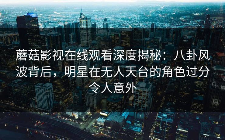 蘑菇影视在线观看深度揭秘：八卦风波背后，明星在无人天台的角色过分令人意外