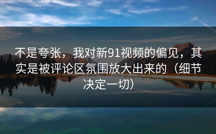 不是夸张，我对新91视频的偏见，其实是被评论区氛围放大出来的（细节决定一切）