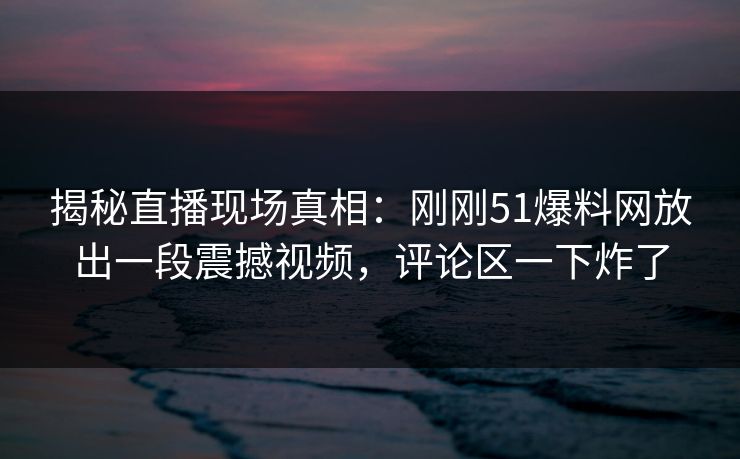 揭秘直播现场真相：刚刚51爆料网放出一段震撼视频，评论区一下炸了