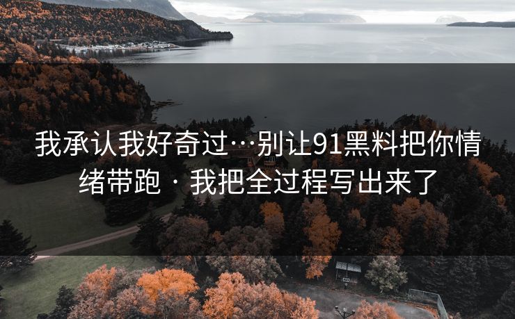 我承认我好奇过…别让91黑料把你情绪带跑 · 我把全过程写出来了