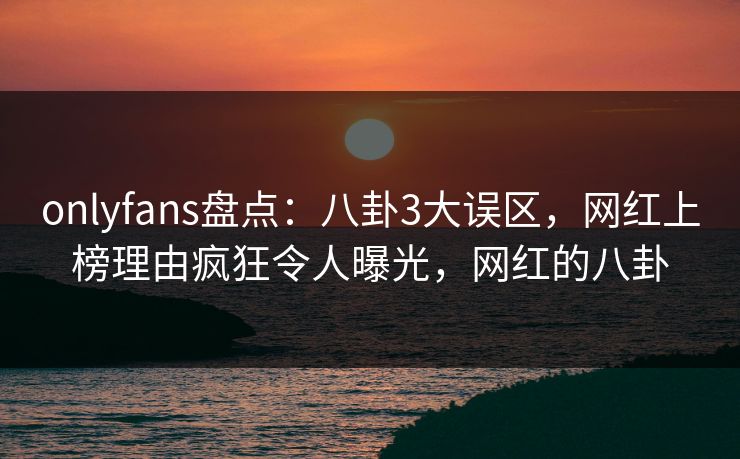 onlyfans盘点：八卦3大误区，网红上榜理由疯狂令人曝光，网红的八卦