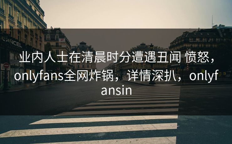 业内人士在清晨时分遭遇丑闻 愤怒，onlyfans全网炸锅，详情深扒，onlyfansin